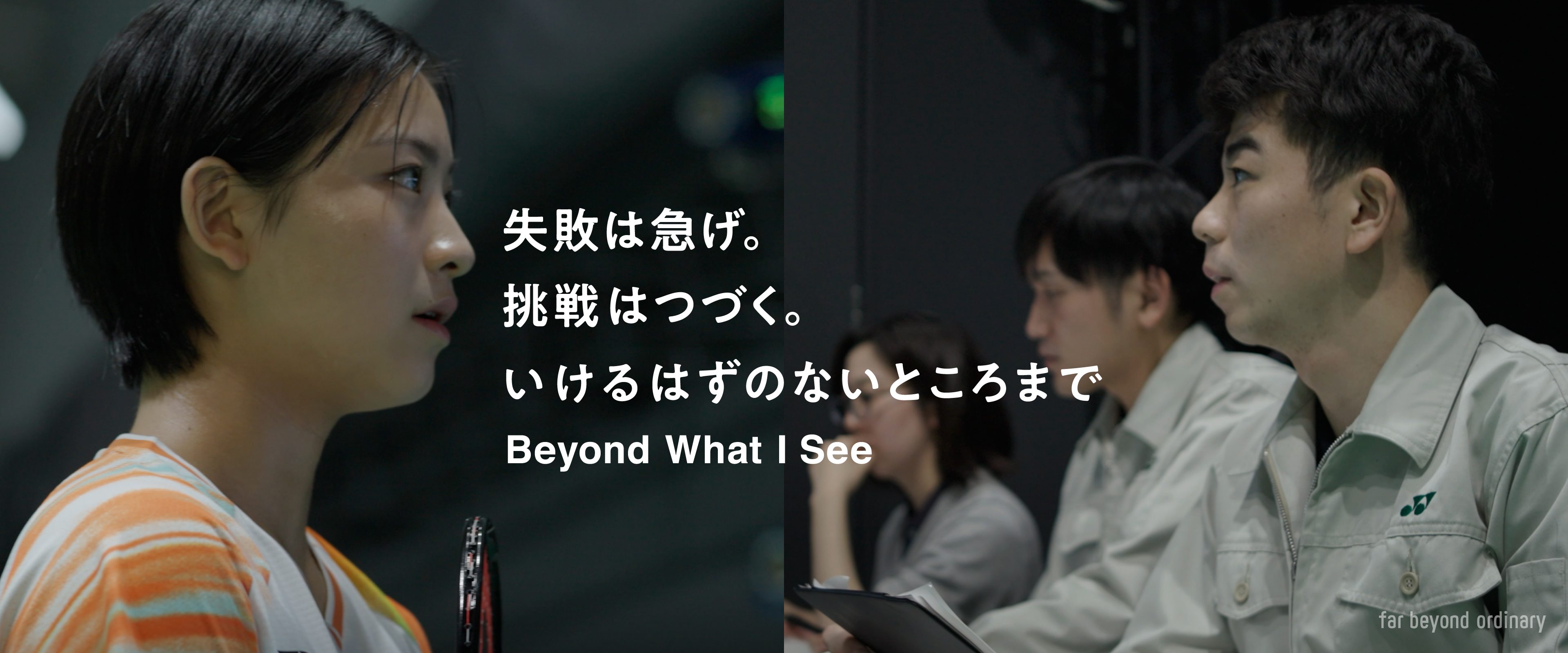 いけるはずのないところまで Beyond What I See YONEX まだないものは、今は見えない。誰も歩んだことのない道は、今は見えない。誰も想像しなかった大胆なプレーも、これから生まれるイノベーションも、今はまだ見えない。でも、それはきっとある。少し先の未来にあって、私を待っている。私の常識外れなひらめきを待っている。暗闇に足を踏み出すような一歩を待っている。周囲があきれるほどのしつこい試行錯誤を待っている。向こうから私を見つけには来ないから、見つけにいくしかない。自分の好奇心を信じて。